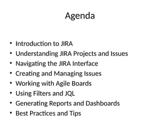 Agenda
• Introduction to JIRA
• Understanding JIRA Projects and Issues
• Navigating the JIRA Interface
• Creating and Managing Issues
• Working with Agile Boards
• Using Filters and JQL
• Generating Reports and Dashboards
• Best Practices and Tips
 