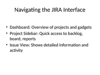Navigating the JIRA Interface
• Dashboard: Overview of projects and gadgets
• Project Sidebar: Quick access to backlog,
board, reports
• Issue View: Shows detailed information and
activity
 