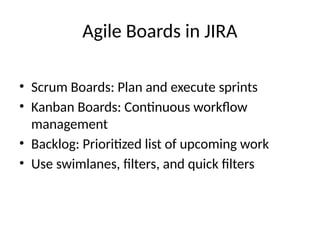 Agile Boards in JIRA
• Scrum Boards: Plan and execute sprints
• Kanban Boards: Continuous workflow
management
• Backlog: Prioritized list of upcoming work
• Use swimlanes, filters, and quick filters
 