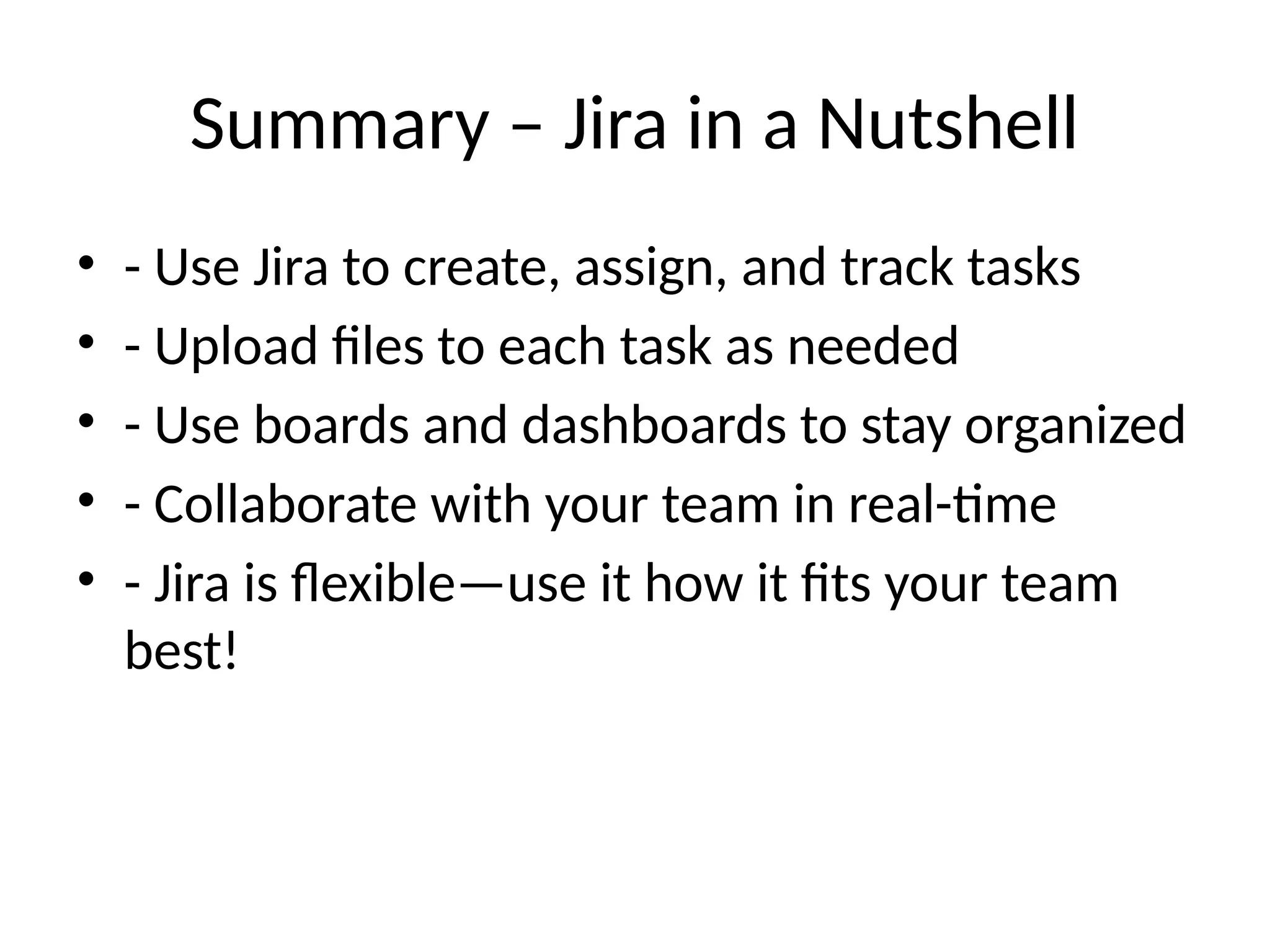 Summary – Jira in a Nutshell
• - Use Jira to create, assign, and track tasks
• - Upload files to each task as needed
• - Use boards and dashboards to stay organized
• - Collaborate with your team in real-time
• - Jira is flexible—use it how it fits your team
best!
 