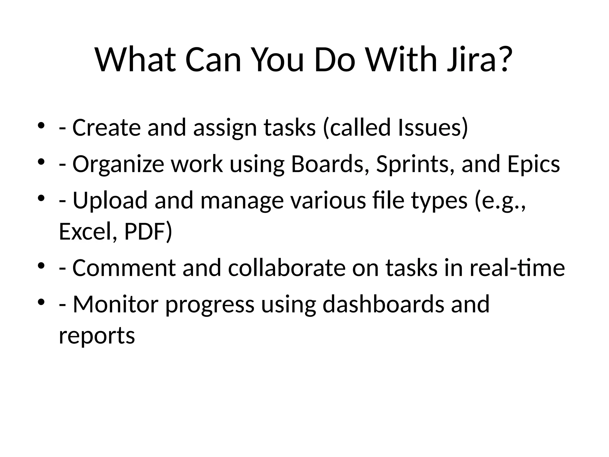 What Can You Do With Jira?
• - Create and assign tasks (called Issues)
• - Organize work using Boards, Sprints, and Epics
• - Upload and manage various file types (e.g.,
Excel, PDF)
• - Comment and collaborate on tasks in real-time
• - Monitor progress using dashboards and
reports
 
