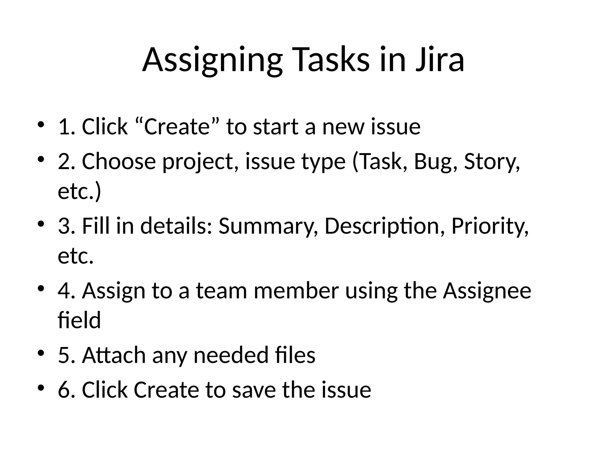 Assigning Tasks in Jira
• 1. Click “Create” to start a new issue
• 2. Choose project, issue type (Task, Bug, Story,
etc.)
• 3. Fill in details: Summary, Description, Priority,
etc.
• 4. Assign to a team member using the Assignee
field
• 5. Attach any needed files
• 6. Click Create to save the issue
 