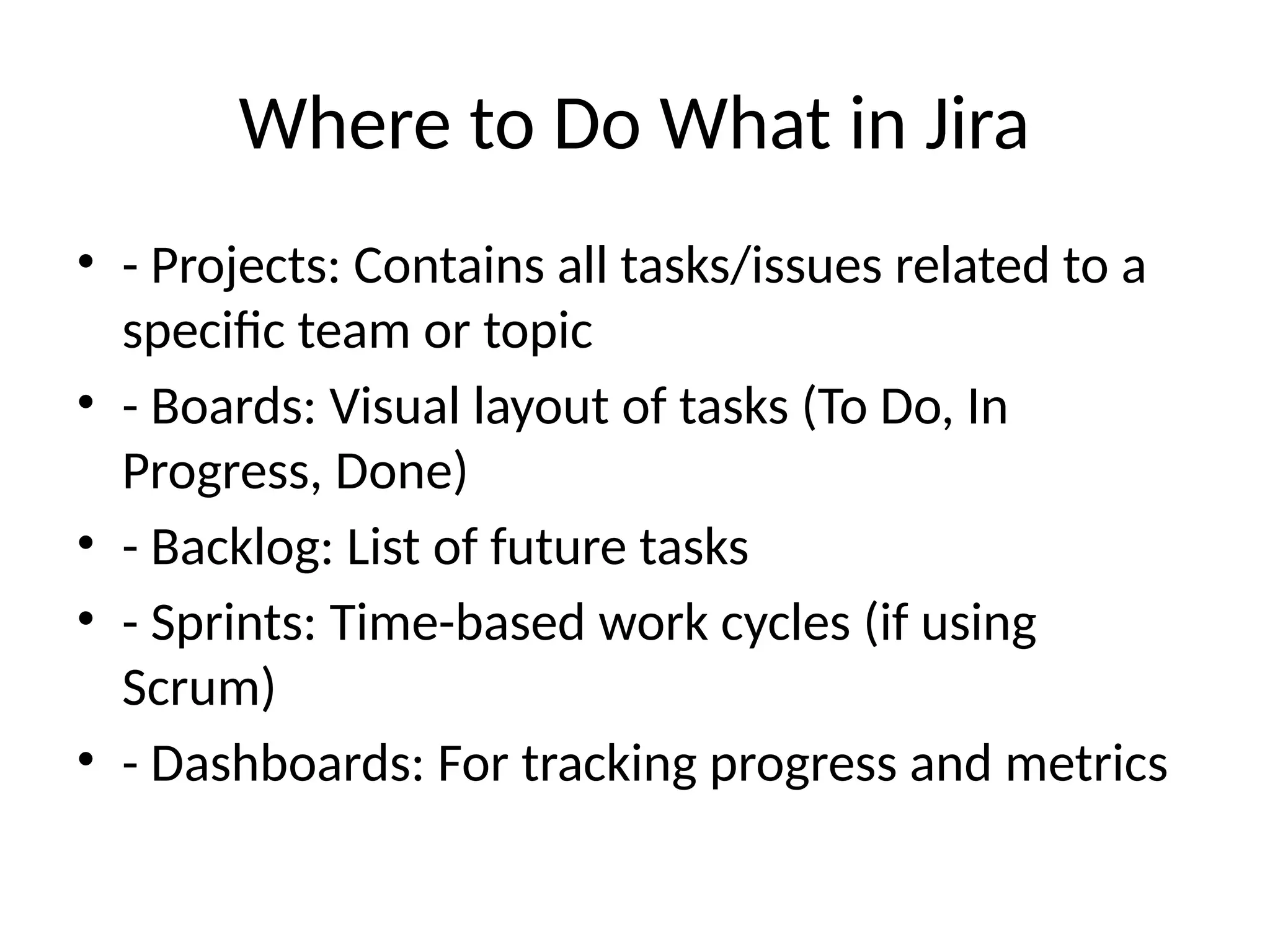 Where to Do What in Jira
• - Projects: Contains all tasks/issues related to a
specific team or topic
• - Boards: Visual layout of tasks (To Do, In
Progress, Done)
• - Backlog: List of future tasks
• - Sprints: Time-based work cycles (if using
Scrum)
• - Dashboards: For tracking progress and metrics
 