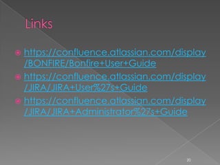  https://confluence.atlassian.com/display
  /BONFIRE/Bonfire+User+Guide
 https://confluence.atlassian.com/display
  /JIRA/JIRA+User%27s+Guide
 https://confluence.atlassian.com/display
  /JIRA/JIRA+Administrator%27s+Guide




                                     20
 