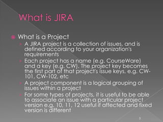    What is a Project
    › A JIRA project is a collection of issues, and is
      defined according to your organization's
      requirements
    › Each project has a name (e.g. CourseWare)
      and a key (e.g. CW). The project key becomes
      the first part of that project's issue keys, e.g. CW-
      101, CW-102, etc
    › A project component is a logical grouping of
      issues within a project
    › For some types of projects, it is useful to be able
      to associate an issue with a particular project
      version e.g. 10, 11, 12 useful if affected and fixed
      version is different
                                                     3
 