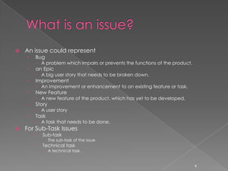    An issue could represent
    ›   Bug
         A problem which impairs or prevents the functions of the product.
    ›   an Epic
         A big user story that needs to be broken down.
    ›   Improvement
         An improvement or enhancement to an existing feature or task.
    ›   New Feature
         A new feature of the product, which has yet to be developed.
    ›   Story
         A user story
    ›   Task
         A task that needs to be done.
   For Sub-Task Issues
           Sub-task
             The sub-task of the issue
           Technical task
             A technical task.


                                                                              4
 