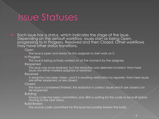    Each issue has a status, which indicates the stage of the issue.
    Depending on the default workflow, issues start as being Open,
    progressing to In Progress, Resolved and then Closed. Other workflows
    may have other status transitions.
    ›   Open
           The issue is open and ready for the assignee to start work on it.
    ›   In Progress
           This issue is being actively worked on at the moment by the assignee.
    ›   Reopened
           This issue was once resolved, but the resolution was deemed incorrect. From here
            issues are either marked assigned or resolved.
    ›   Resolved
           A resolution has been taken, and it is awaiting verification by reporter. From here issues
            are either reopened, or are closed.
    ›   Closed
           The issue is considered finished, the resolution is correct. Issues which are closed can
            be reopened.
    ›   Building
           Source code has been committed, and JIRA is waiting for the code to be built before
            moving to the next status.
    ›   Build Broken
           The source code committed for this issue has possibly broken the build.

                                                                                             6
 