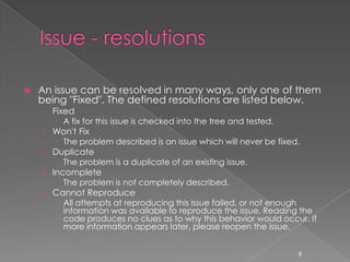    An issue can be resolved in many ways, only one of them
    being "Fixed". The defined resolutions are listed below.
    › Fixed
        A fix for this issue is checked into the tree and tested.
    › Won't Fix
        The problem described is an issue which will never be fixed.
    › Duplicate
        The problem is a duplicate of an existing issue.
    › Incomplete
        The problem is not completely described.
    › Cannot Reproduce
        All attempts at reproducing this issue failed, or not enough
         information was available to reproduce the issue. Reading the
         code produces no clues as to why this behavior would occur. If
         more information appears later, please reopen the issue.


                                                                  8
 
