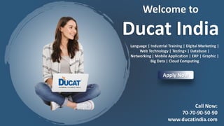 Welcome to
Ducat India
Language | Industrial Training | Digital Marketing |
Web Technology | Testing+ | Database |
Networking | Mobile Application | ERP | Graphic |
Big Data | Cloud Computing
Apply Now
Call Now:
70-70-90-50-90
www.ducatindia.com
 