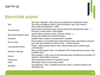 19
Slovníček pojmů
Test
Test nebo „Testcase“. kroky, které jsou potřebné pro otestování funkce.
Test může mít jakýkoli rozsah a různé poznámky, např. linky, historie…
Test je také typ požadavků v JIRA.
Test Summary
Sumář všech vykonaných testů, třízený podle klíčů (komponenta, label, …)
Přístupný v levém panelu JIRA projektu.
Test Cycle (Skupina testů)
Soubor testů k vykonání (např. „Animace, Design…)
Verze může obsahovat více těchto Skupin.
Execution Spuštění testu, spojené s zaznamenáním výsledků.
Ad hoc cycle
Pokud nebyly ve verzi definovány žádné Skupiny testů, poté jakýkoli vykonaný
test v této verzi spadá pod „Ad hoc cycle“ – výchozí skupinu.
Unscheduled Version
Pokud v JIRA neexistují žádné verze, všechny testy budou zařazeny jako
„Unscheduled“.
Execution statuses
Stavy, jak test dopadl. Pass, Fail, Blocked, WIP, Unexecuted jsou výchozí. Dají
se přidat vlastní.
Version
Verze projektu v JIRA. Sem se řadí jednotlivé testy, konkrétně pod parametr Fix
Version/s. Nikoli Affects Version/s.
Component JIRA komponenty, kterými se dají testy označit.
Label JIRA štítky, kterými se dají testy označit.
Workflow
Typ požadavku „Test“ s workflow nepracuje, ačkoli v případě potřeby se dá
nakonfigurovat.
 
