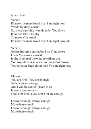 Lyrics : Jireh
Verse 1
I'll never be more loved than I am right now
Wasn't holdingYou up
So, there's nothingI can do to let You down
It doesn't take a trophy
To make You proud
I'll never be more loved than I am right now, oh
Verse 2
Going through a storm, but I won't go down
I hear Your voice carried
In the rhythm of the wind to call me out
You would cross an ocean so I wouldn't drown
You've never been closer than You are right now
Chorus
You are Jireh, You are enough
Jireh, You are enough
And I will be content (Even in it)
In every circumstance
(You arе) Jireh, (You are) You are еnough
Forever enough, always enough
More than enough
Forever enough, always enough
More than enough
 