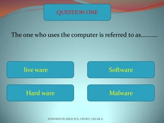 QUESTION ONE



The one who uses the computer is referred to as…….….




    live ware                                           Software


     Hard ware                                          Malware


                POWERED BY JIREH PCS- OPOKU, OSCAR A.
 