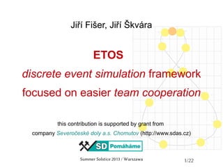 Summer Solstice 2013 / Warszawa 1/22
Jiří Fišer, Jiří Škvára
ETOS
discrete event simulation framework
focused on easier team cooperation
this contribution is supported by grant from
company Severočeské doly a.s. Chomutov (http://www.sdas.cz)
 