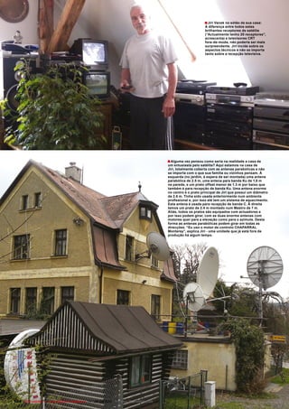 ■ Jiri Vanek no sótão de sua casa:
                                                                                                              A diferença entre todos estes
                                                                                                              brilhantes receptores de satélite
                                                                                                              (“Actualmente tenho 20 receptores”,
                                                                                                              acrescenta) e televisores CRT
                                                                                                              fora-de-moda, não poderia ser mais
                                                                                                              surpreendente. Jiri incide sobre os
                                                                                                              aspectos técnicos e não se importa
                                                                                                              tanto sobre a recepção televisiva.




                                                                                        ■ Alguma vez pensou como seria na realidade a casa de
                                                                                        um entusiasta pelo satélite? Aqui estamos na casa de
                                                                                        Jiri, totalmente coberta com as antenas parabólicas e não
                                                                                        se importa com o que sua família ou vizinhos pensam. À
                                                                                        esquerda (no jardim, à espera de ser montada) uma antena
                                                                                        parabólica de 2.5 m, uma antena para banda Ku de 1,8 m
                                                                                        na parede, e um prato offset menor de 1.3 m por baixo que
                                                                                        também é para recepção de banda Ku. Uma antena enorme
                                                                                        no centro é o prato principal de Jiri que possui um diâmetro
                                                                                        de 2.6 m. Tinha sido usada anteriormente num ambiente
                                                                                        profissional e, por isso até tem um sistema de aquecimento.
                                                                                        Esta antena é usada para recepção de banda C. À direita
                                                                                        temos um prato de 2.4 m montado num Mastro de 7 m.
                                                                                        Aliás, todos os pratos são equipados com actuadores e
                                                                                        por isso podem girar, com as duas enorme antenas com
                                                                                        motores quer para a elevação como para o azimute. Desta
                                                                                        forma as antenas parabólicas podem girar em todas as
                                                                                        direcções. “Eu uso o motor de controlo CHAPARRAL
                                                                                        Monterey”, explica Jiri - uma unidade que já está fora de
                                                                                        produção há algum tempo.




104 TELE-satellite — Global Digital TV Magazine — 08-09/2010 — www.TELE-satellite.com
 