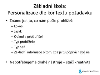 Základní škola:
Personalizace dle kontextu požadavku
• Známe jen to, co nám pošle prohlížeč
– Lokaci
– Jazyk
– Odkud a proč přišel
– Typ prohlížeče
– Typ sítě
– Základní informace o tom, zda je tu poprvé nebo ne
• Nepotřebujeme drahé nástroje – stačí kreativita
 