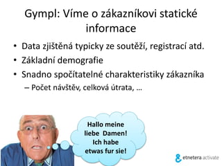 Gympl: Víme o zákazníkovi statické
informace
• Data zjištěná typicky ze soutěží, registrací atd.
• Základní demografie
• Snadno spočítatelné charakteristiky zákazníka
– Počet návštěv, celková útrata, …
Hallo meine
liebe Damen!
Ich habe
etwas fur sie!
 