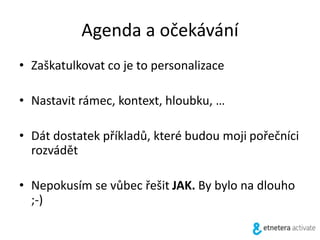 Agenda a očekávání
• Zaškatulkovat co je to personalizace
• Nastavit rámec, kontext, hloubku, …
• Dát dostatek příkladů, které budou moji pořečníci
rozvádět
• Nepokusím se vůbec řešit JAK. By bylo na dlouho
;-)
 