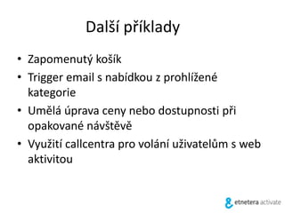 Další příklady
• Zapomenutý košík
• Trigger email s nabídkou z prohlížené
kategorie
• Umělá úprava ceny nebo dostupnosti při
opakované návštěvě
• Využití callcentra pro volání uživatelům s web
aktivitou
 