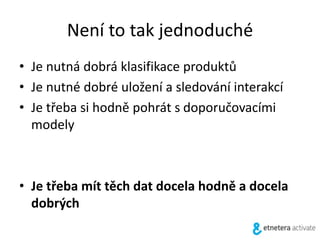 Není to tak jednoduché
• Je nutná dobrá klasifikace produktů
• Je nutné dobré uložení a sledování interakcí
• Je třeba si hodně pohrát s doporučovacími
modely
• Je třeba mít těch dat docela hodně a docela
dobrých
 