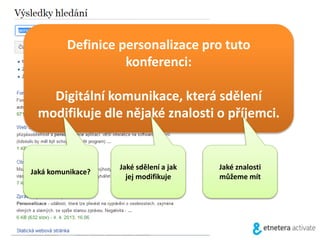 Definice personalizace pro tuto
konferenci:
Digitální komunikace, která sdělení
modifikuje dle nějaké znalosti o příjemci.
Jaká komunikace?
Jaké sdělení a jak
jej modifikuje
Jaké znalosti
můžeme mít
 