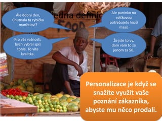 Ještě jedna definice …
Personalizace je když se
snažíte využít vaše
poznání zákazníka,
abyste mu něco prodali.
Ale paninko na
svíčkovou
potřebujete lepší
maso
Ále dobrý den,
Chutnala ta rybička
manželovi?
Že jste to vy,
dám vám to za
jenom za 50.
Pro vás vašnosti,
bych vybral spíš
tohle. To víte
kvalitka.
 