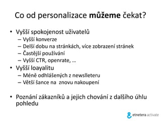 Co od personalizace můžeme čekat?
• Vyšší spokojenost uživatelů
– Vyšší konverze
– Delší dobu na stránkách, více zobrazení stránek
– Častější používání
– Vyšší CTR, openrate, …
• Vyšší loayalitu
– Méně odhlášených z newslleteru
– Větší šance na znovu nakoupení
• Poznání zákazníků a jejich chování z dalšího úhlu
pohledu
 