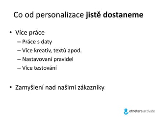 Co od personalizace jistě dostaneme
• Více práce
– Práce s daty
– Více kreativ, textů apod.
– Nastavovaní pravidel
– Více testování
• Zamyšlení nad našimi zákazníky
 