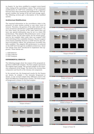 12
International Journal of Research and Innovation (IJRI)
in chapter 3), has been modified to support event-based
video coding of the surveillance videos. The architectural
modifications for GOP level switching of the scalability
features have been presented and implemented. This ap-
proach enables the saving of bit-rate and storage space.
The following sections give a description of the modified
system.
Architectural Modifications
The required information in the surveillance video is the
presence of some motion activity or any other event of
interest. Therefore, the portion of the video which has an
event of interest should have a good RD performance. On
the other hand, the portion of the video which does not
have any special information may be set to a lower RD
performance. This adaptive RD performance saves a large
number of bits. On the other hand, the bit-stream gener-
ated by the scalable video codec does not support GOP
level switching of the scalability features. Thus to support
event based scalability features at GOP level for the cod-
ing of surveillance videos, the architecture of aceSVC has
been modified. The adaptive RD performance is achieved
at the GOP level through the modified architecture. Some
new blocks have been introduced to implement this ap-
proach. These blocks are:
1. GOP Selector
2. GOP Collector
3. GOP Analysis
EXPERIMENTAL RESULTS
The following images show the output of the proposed al-
gorithm in MATLAB subplots. The first subplot represents
the original input image. The second subplot is the inten-
sity component of the image. The third is the chroma blue
component and fourth is the chroma red component.
In the second row, the foreground results for the frames
are shown. In subplot 1, the intensity foreground is
shown, in the second subplot blue difference and in the
third red difference foreground is shown. The final output
of foreground is shown in the final subplot.
Output of frame 1
Output of frame 5
Output of frame 10
Output of frame 20
Output of frame 30
Output of frame 40
Output of frame 50
 