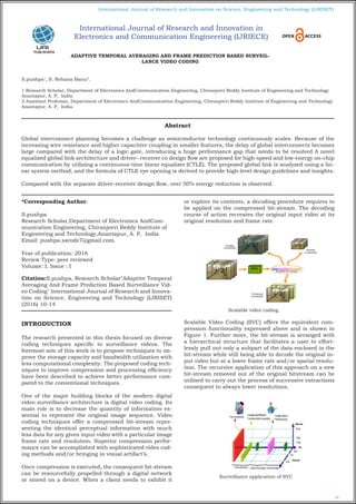 10
International Journal of Research and Innovation on Science, Engineering and Technology (IJRISET)
ADAPTIVE TEMPORAL AVERAGING AND FRAME PREDICTION BASED SURVEIL-
LANCE VIDEO CODING
S.pushpa1
, S. Rehana Banu2
.
1 Research Scholar, Department of Electronics AndCommunication Engineering, Chiranjeevi Reddy Institute of Engineering and Technology
Anantapur, A. P, India.
2 Assistant Professor, Department of Electronics AndCommunication Engineering, Chiranjeevi Reddy Institute of Engineering and Technology
Anantapur, A. P, India.
*Corresponding Author:
S.pushpa
Research Scholar,Department of Electronics AndCom-
munication Engineering, Chiranjeevi Reddy Institute of
Engineering and Technology,Anantapur, A. P, India.
Email: pushpa.sarode7@gmail.com.
Year of publication: 2016
Review Type: peer reviewed
Volume: I, Issue : I
Citation:S.pushpa, Research Scholar"Adaptive Temporal
Averaging And Frame Prediction Based Surveillance Vid-
eo Coding" International Journal of Research and Innova-
tion on Science, Engineering and Technology (IJRISET)
(2016) 10-14
INTRODUCTION
The research presented in this thesis focused on diverse
coding techniques specific to surveillance videos. The
foremost aim of this work is to propose techniques to im-
prove the storage capacity and bandwidth utilization with
less computational complexity. The proposed coding tech-
niques to improve compression and processing efficiency
have been described to achieve better performance com-
pared to the conventional techniques.
One of the major building blocks of the modern digital
video surveillance architecture is digital video coding. Its
main role is to decrease the quantity of information es-
sential to represent the original image sequence. Video
coding techniques offer a compressed bit-stream repre-
senting the identical perceptual information with much
less data for any given input video with a particular image
frame rate and resolution. Superior compression perfor-
mance can be accomplished with sophisticated video cod-
ing methods and/or bringing in visual artifact’s.
Once compression is executed, the consequent bit-stream
can be resourcefully propelled through a digital network
or stored on a device. When a client needs to exhibit it
or explore its contents, a decoding procedure requires to
be applied on the compressed bit-stream. The decoding
course of action recreates the original input video at its
original resolution and frame rate.
Scalable video coding
Scalable Video Coding (SVC) offers the equivalent com-
pression functionality expressed above and is shown in
Figure 1. Further more, the bit-stream is arranged with
a hierarchical structure that facilitates a user to effort-
lessly pull out only a subpart of the data enclosed in the
bit-stream while still being able to decode the original in-
put video but at a lower frame rate and/or spatial resolu-
tion. The recursive application of this approach on a new
bit-stream removed out of the original bitstream can be
utilised to carry out the process of successive extractions
consequent to always lower resolutions.
Surveillance application of SVC
Abstract
Global interconnect planning becomes a challenge as semiconductor technology continuously scales. Because of the
increasing wire resistance and higher capacitive coupling in smaller features, the delay of global interconnects becomes
large compared with the delay of a logic gate, introducing a huge performance gap that needs to be resolved A novel
equalized global link architecture and driver– receiver co design flow are proposed for high-speed and low-energy on-chip
communication by utilizing a continuous-time linear equalizer (CTLE). The proposed global link is analyzed using a lin-
ear system method, and the formula of CTLE eye opening is derived to provide high-level design guidelines and insights.
Compared with the separate driver–receiver design flow, over 50% energy reduction is observed.
International Journal of Research and Innovation in
Electronics and Communication Engineering (IJRIECE)
 