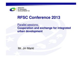 RFSC Conference 2013
Parallel sessions:
Cooperation and exchange for integrated
urban development

Mr. Jiri Markl

 