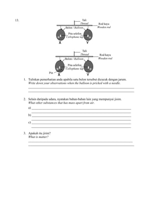 13.
1. Tuliskan pemerhatian anda apabila satu belon tersebut dicucuk dengan jarum.
Write down your observations when the balloon is pricked with a needle.
___________________________________________________________________
___________________________________________________________________
2. Selain daripada udara, nyatakan bahan-bahan lain yang mempunyai jisim.
What other substances that has mass apart from air.
a) _______________________________________________________________
_______________________________________________________________
b) _______________________________________________________________
_______________________________________________________________
c) _______________________________________________________________
_______________________________________________________________
3. Apakah itu jirim?
What is matter?
__________________________________________________________________
___________________________________________________________________
 