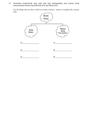 15. Senaraikan benda-benda yang anda tahu bagi melengkapkan peta konsep untuk
menyenaraikan benda yang berbentuk jirim dan bukan jirim.
List the things that you know which are matter and non - matter to complete the concept
map.
 