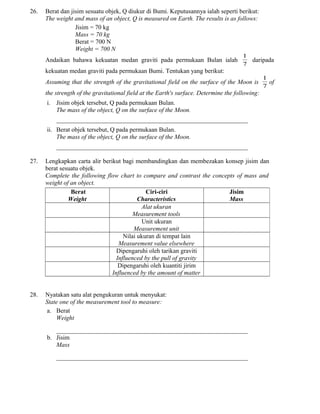 26. Berat dan jisim sesuatu objek, Q diukur di Bumi. Keputusannya ialah seperti berikut:
The weight and mass of an object, Q is measured on Earth. The results is as follows:
Jisim = 70 kg
Mass = 70 kg
Berat = 700 N
Weight = 700 N
Andaikan bahawa kekuatan medan graviti pada permukaan Bulan ialah
7
1
daripada
kekuatan medan graviti pada permukaan Bumi. Tentukan yang berikut:
Assuming that the strength of the gravitational field on the surface of the Moon is
7
1
of
the strength of the gravitational field at the Earth's surface. Determine the following:
i. Jisim objek tersebut, Q pada permukaan Bulan.
The mass of the object, Q on the surface of the Moon.
_____________________________________________________________
ii. Berat objek tersebut, Q pada permukaan Bulan.
The mass of the object, Q on the surface of the Moon.
_____________________________________________________________
27. Lengkapkan carta alir berikut bagi membandingkan dan membezakan konsep jisim dan
berat sesuatu objek.
Complete the following flow chart to compare and contrast the concepts of mass and
weight of an object.
Berat
Weight
Ciri-ciri
Characteristics
Jisim
Mass
Alat ukuran
Measurement tools
Unit ukuran
Measurement unit
Nilai ukuran di tempat lain
Measurement value elsewhere
Dipengaruhi oleh tarikan graviti
Influenced by the pull of gravity
Dipengaruhi oleh kuantiti jirim
Influenced by the amount of matter
28. Nyatakan satu alat pengukuran untuk menyukat:
State one of the measurement tool to measure:
a. Berat
Weight
_____________________________________________________________
b. Jisim
Mass
_____________________________________________________________
 