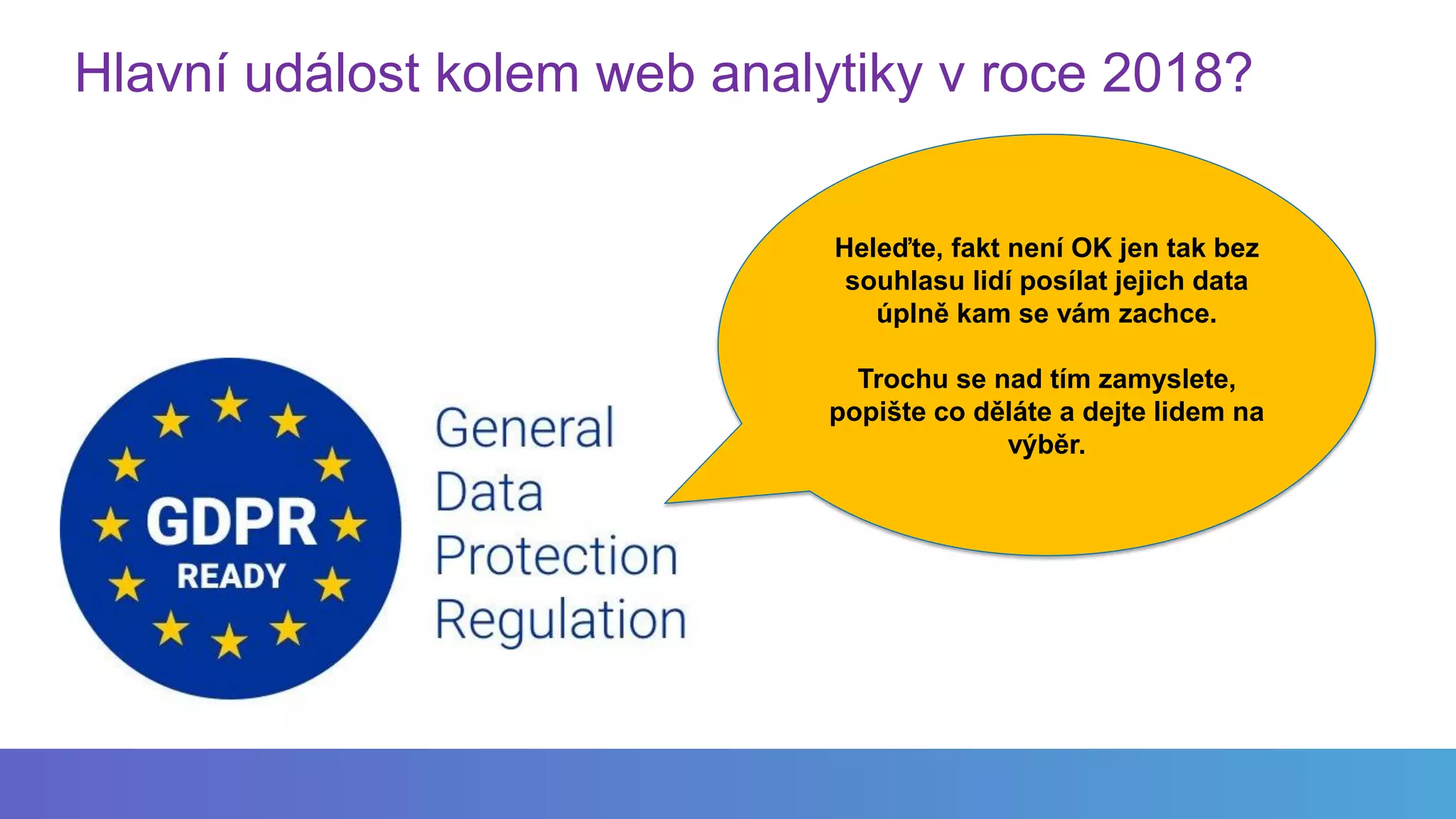 Hlavní událost kolem web analytiky v roce 2018?
Heleďte, fakt není OK jen tak bez
souhlasu lidí posílat jejich data
úplně kam se vám zachce.
Trochu se nad tím zamyslete,
popište co děláte a dejte lidem na
výběr.
 