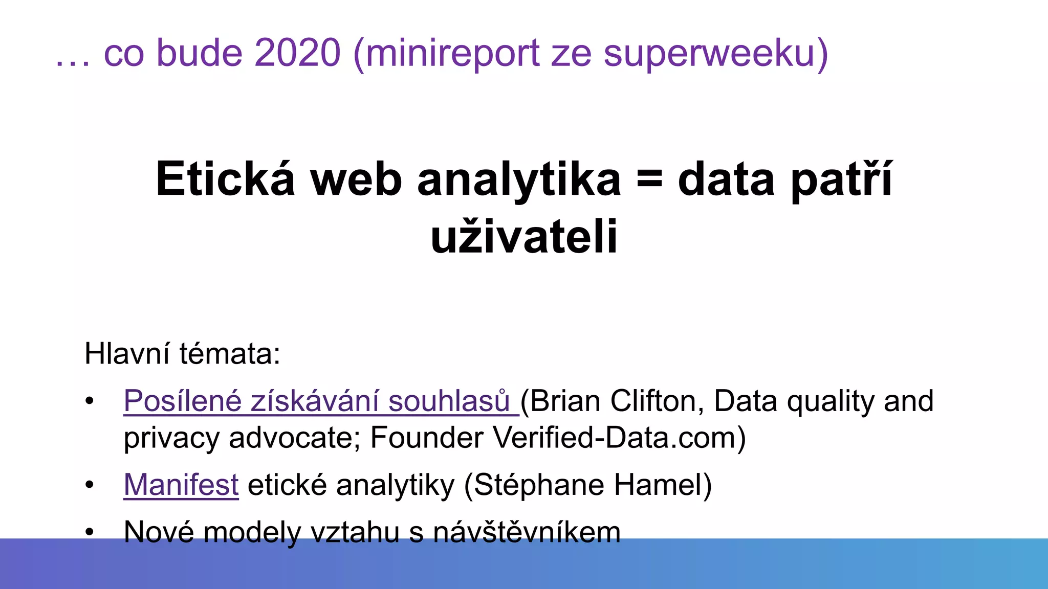 … co bude 2020 (minireport ze superweeku)
Etická web analytika = data patří
uživateli
Hlavní témata:
• Posílené získávání souhlasů (Brian Clifton, Data quality and
privacy advocate; Founder Verified-Data.com)
• Manifest etické analytiky (Stéphane Hamel)
• Nové modely vztahu s návštěvníkem
 