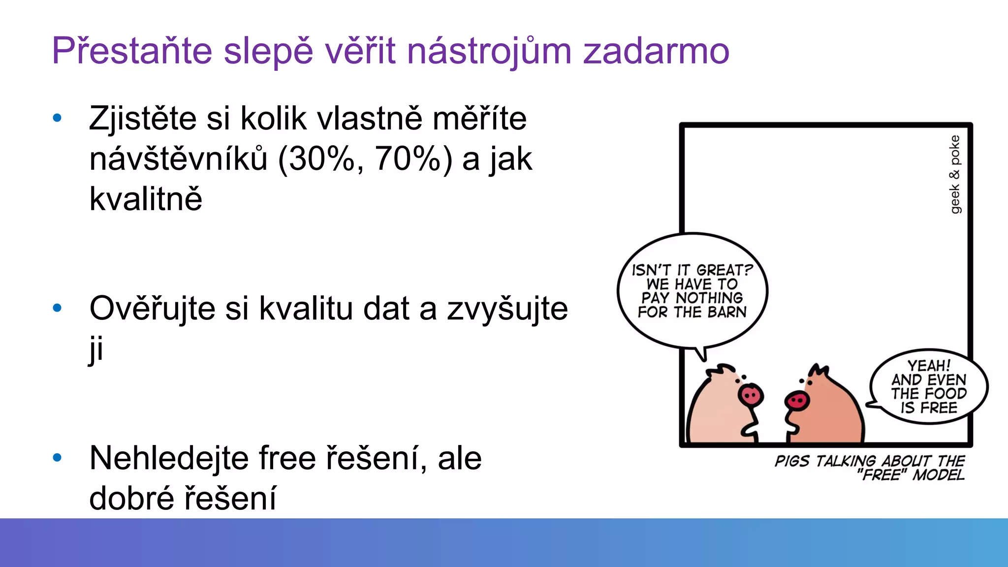 Přestaňte slepě věřit nástrojům zadarmo
• Zjistěte si kolik vlastně měříte
návštěvníků (30%, 70%) a jak
kvalitně
• Ověřujte si kvalitu dat a zvyšujte
ji
• Nehledejte free řešení, ale
dobré řešení
 
