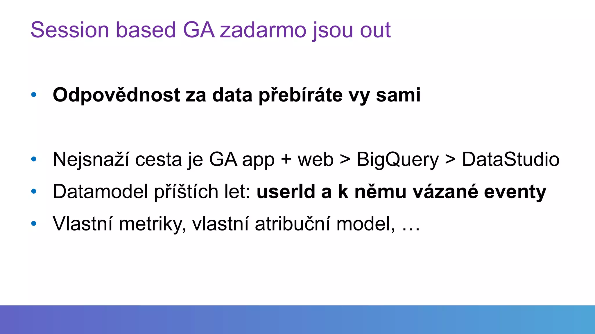 Session based GA zadarmo jsou out
• Odpovědnost za data přebíráte vy sami
• Nejsnaží cesta je GA app + web > BigQuery > DataStudio
• Datamodel příštích let: userId a k němu vázané eventy
• Vlastní metriky, vlastní atribuční model, …
 