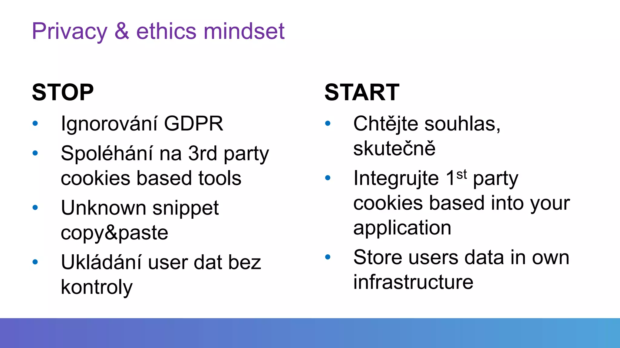 Privacy & ethics mindset
STOP
• Ignorování GDPR
• Spoléhání na 3rd party
cookies based tools
• Unknown snippet
copy&paste
• Ukládání user dat bez
kontroly
START
• Chtějte souhlas,
skutečně
• Integrujte 1st party
cookies based into your
application
• Store users data in own
infrastructure
 