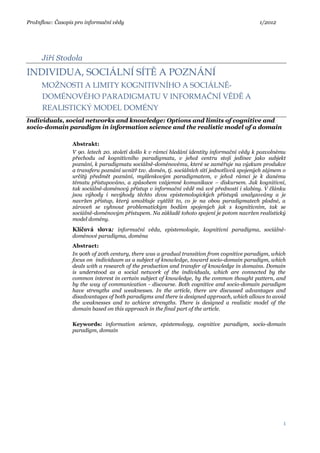 ProInflow: Časopis pro informační vědy 1/2012
1
Jiří Stodola
INDIVIDUA, SOCIÁLNÍ SÍTĚ A POZNÁNÍ
MOŽNOSTI A LIMITY KOGNITIVNÍHO A SOCIÁLNĚ-
DOMÉNOVÉHO PARADIGMATU V INFORMAČNÍ VĚDĚ A
REALISTICKÝ MODEL DOMÉNY
Individuals, social networks and knowledge: Options and limits of cognitive and
socio-domain paradigm in information science and the realistic model of a domain
Abstrakt:
V 90. letech 20. století došlo k v rámci hledání identity informační vědy k pozvolnému
přechodu od kognitivního paradigmatu, v jehož centru stojí jedinec jako subjekt
poznání, k paradigmatu sociálně-doménovému, které se zaměřuje na výzkum produkce
a transferu poznání uvnitř tzv. domén, tj. sociálních sítí jednotlivců spojených zájmem o
určitý předmět poznání, myšlenkovým paradigmatem, v jehož rámci je k danému
tématu přistupováno, a způsobem vzájemné komunikace – diskursem. Jak kognitivní,
tak sociálně-doménový přístup v informační vědě má své přednosti i slabiny. V článku
jsou výhody i nevýhody těchto dvou epistemologických přístupů analyzovány a je
navržen přístup, který umožňuje vytěžit to, co je na obou paradigmatech plodné, a
zároveň se vyhnout problematickým bodům spojených jak s kognitivním, tak se
sociálně-doménovým přístupem. Na základě tohoto spojení je potom navržen realistický
model domény.
Klíčová slova: informační věda, epistemologie, kognitivní paradigma, sociálně-
doménové paradigma, doména
Abstract:
In 90th of 20th century, there was a gradual transition from cognitive paradigm, which
focus on individuum as a subject of knowledge, toward socio-domain paradigm, which
deals with a research of the production and transfer of knowledge in domains. Domain
is understood as a social network of the individuals, which are connected by the
common interest in certain subject of knowledge, by the common thought pattern, and
by the way of communication - discourse. Both cognitive and socio-domain paradigm
have strengths and weaknesses. In the article, there are discussed advantages and
disadvantages of both paradigms and there is designed approach, which allows to avoid
the weaknesses and to achieve strengths. There is designed a realistic model of the
domain based on this approach in the final part of the article.
Keywords: information science, epistemology, cognitive paradigm, socio-domain
paradigm, domain
 
