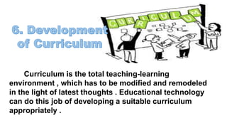 Curriculum is the total teaching-learning
environment , which has to be modified and remodeled
in the light of latest thoughts . Educational technology
can do this job of developing a suitable curriculum
appropriately .
 
