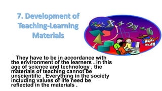 They have to be in accordance with
the environment of the learners . In this
age of science and technology , the
materials of teaching cannot be
unscientific . Everything in the society
including values of life need be
reflected in the materials .
 