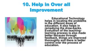 Educational Technology
helps in locating the problems
in the different areas of
education. It also helps in
remedying the draw-backs.
Evaluation of the teaching-
learning process is also made
better because through
feedback, things are improved
thoroughly and there is better
control over the process of
education.
 