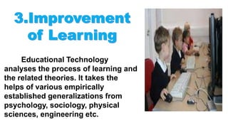 Educational Technology
analyses the process of learning and
the related theories. It takes the
helps of various empirically
established generalizations from
psychology, sociology, physical
sciences, engineering etc.
 