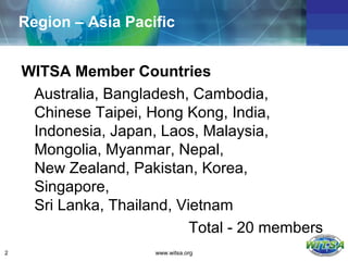 Region – Asia Pacific


    WITSA Member Countries
     Australia, Bangladesh, Cambodia,
     Chinese Taipei, Hong Kong, India,
     Indonesia, Japan, Laos, Malaysia,
     Mongolia, Myanmar, Nepal,
     New Zealand, Pakistan, Korea,
     Singapore,
     Sri Lanka, Thailand, Vietnam
                            Total - 20 members
2                     www.witsa.org
 