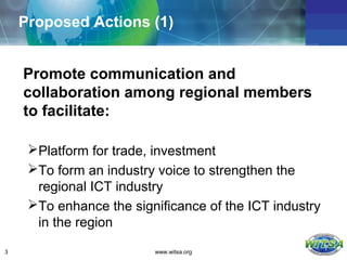 Proposed Actions (1)


    Promote communication and
    collaboration among regional members
    to facilitate:

     Platform for trade, investment
     To form an industry voice to strengthen the
      regional ICT industry
     To enhance the significance of the ICT industry
      in the region

3                        www.witsa.org
 