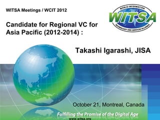 WITSA Meetings / WCIT 2012


Candidate for Regional VC for
Asia Pacific (2012-2014) :

                                Takashi Igarashi, JISA




                               October 21, Montreal, Canada

                             www.witsa.org
 