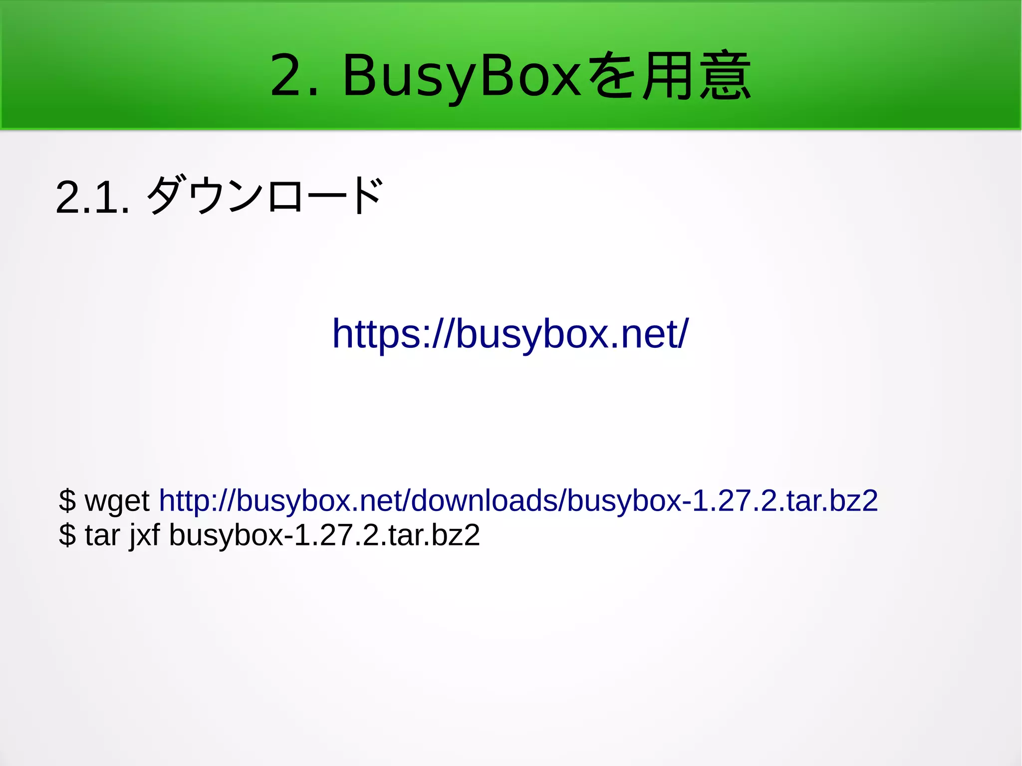 2. BusyBoxを用意
2.1. ダウンロード
https://busybox.net/
$ wget http://busybox.net/downloads/busybox-1.27.2.tar.bz2
$ tar jxf busybox-1.27.2.tar.bz2
 