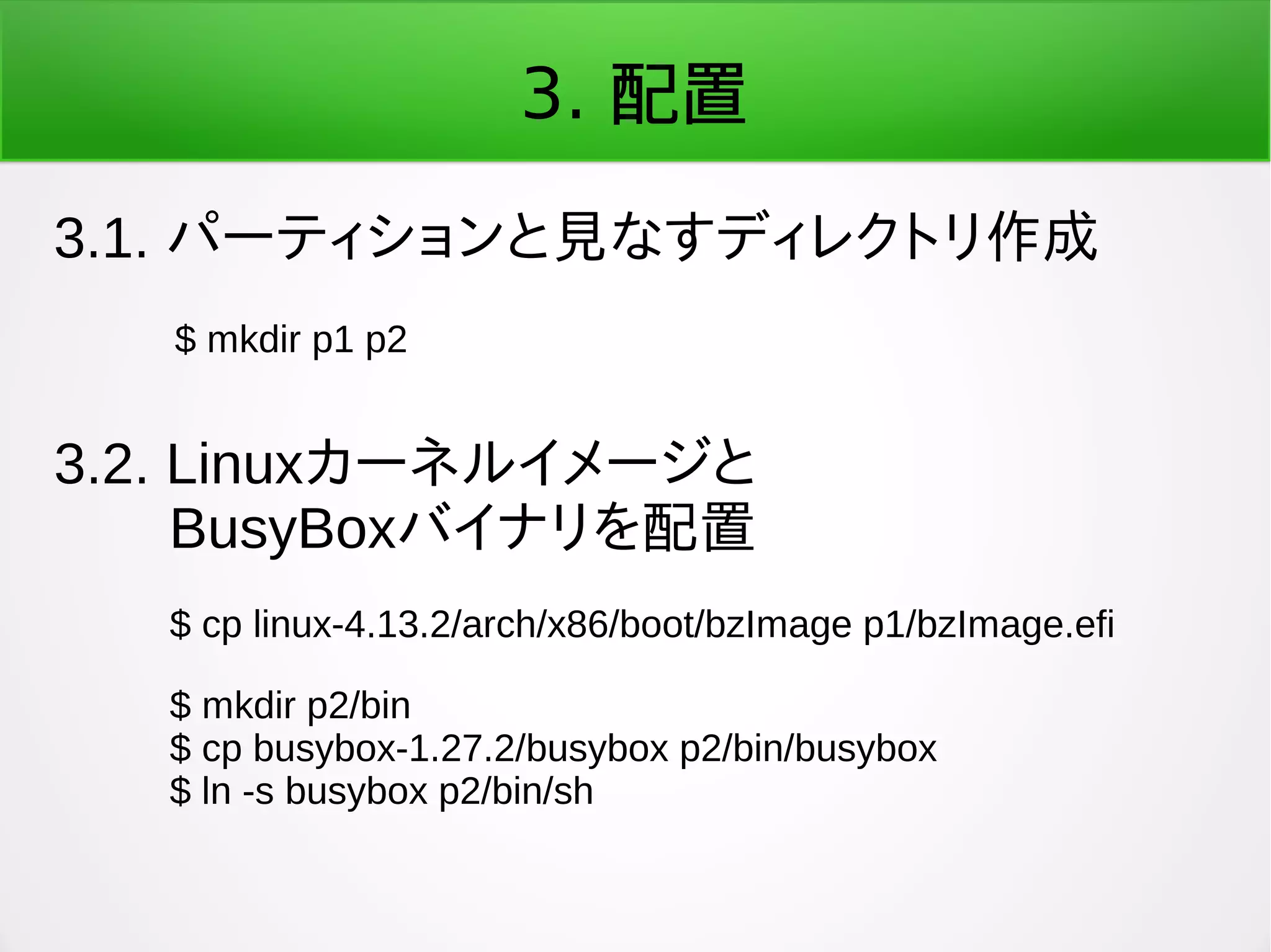 3. 配置
3.1. パーティションと見なすディレクトリ作成
$ mkdir p1 p2
3.2. Linuxカーネルイメージと
　　BusyBoxバイナリを配置
$ cp linux-4.13.2/arch/x86/boot/bzImage p1/bzImage.efi
$ mkdir p2/bin
$ cp busybox-1.27.2/busybox p2/bin/busybox
$ ln -s busybox p2/bin/sh
 