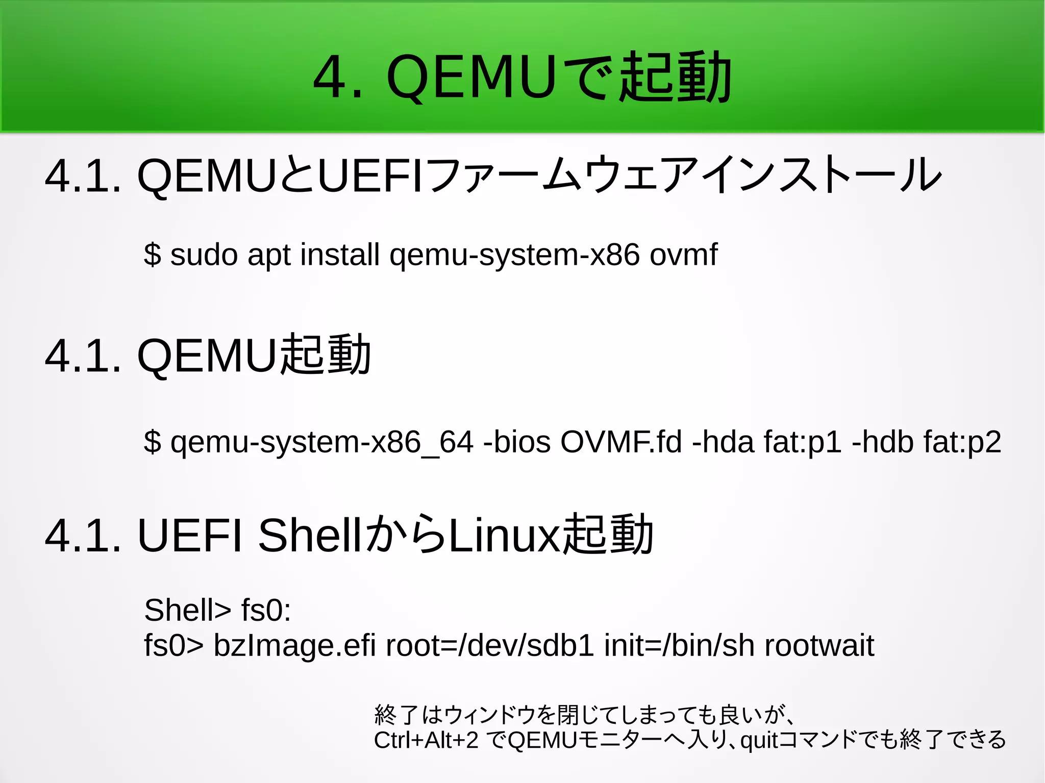 4. QEMUで起動
4.1. QEMUとUEFIファームウェアインストール
$ sudo apt install qemu-system-x86 ovmf
4.1. QEMU起動
$ qemu-system-x86_64 -bios OVMF.fd -hda fat:p1 -hdb fat:p2
4.1. UEFI ShellからLinux起動
Shell> fs0:
fs0> bzImage.efi root=/dev/sdb1 init=/bin/sh rootwait
終了はウィンドウを閉じてしまっても良いが、
Ctrl+Alt+2 でQEMUモニターへ入り、quitコマンドでも終了できる
 