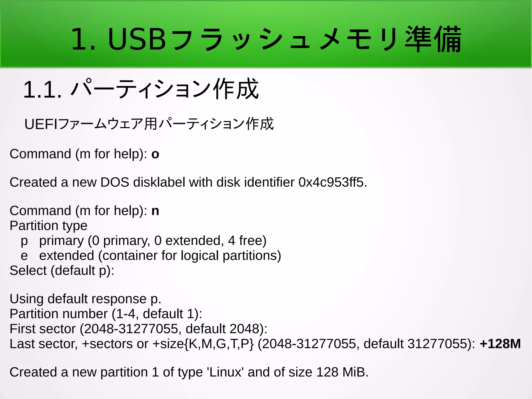 1. USBフラッシュメモリ準備
1.1. パーティション作成
Command (m for help): o
Created a new DOS disklabel with disk identifier 0x4c953ff5.
Command (m for help): n
Partition type
p primary (0 primary, 0 extended, 4 free)
e extended (container for logical partitions)
Select (default p):
Using default response p.
Partition number (1-4, default 1):
First sector (2048-31277055, default 2048):
Last sector, +sectors or +size{K,M,G,T,P} (2048-31277055, default 31277055): +128M
Created a new partition 1 of type 'Linux' and of size 128 MiB.
UEFIファームウェア用パーティション作成
 
